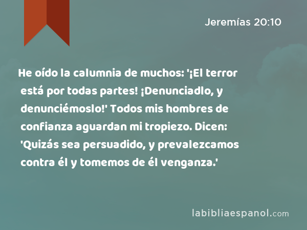 He oído la calumnia de muchos: '¡El terror está por todas partes! ¡Denunciadlo, y denunciémoslo!' Todos mis hombres de confianza aguardan mi tropiezo. Dicen: 'Quizás sea persuadido, y prevalezcamos contra él y tomemos de él venganza.' - Jeremías 20:10