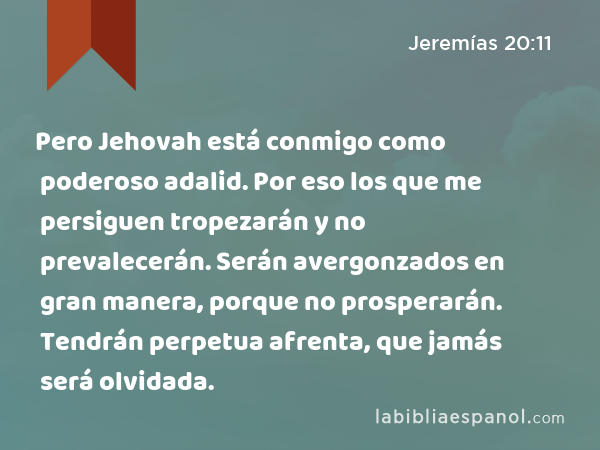 Pero Jehovah está conmigo como poderoso adalid. Por eso los que me persiguen tropezarán y no prevalecerán. Serán avergonzados en gran manera, porque no prosperarán. Tendrán perpetua afrenta, que jamás será olvidada. - Jeremías 20:11