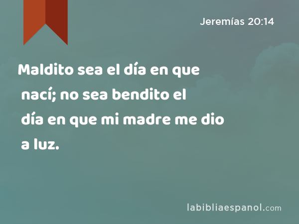 Maldito sea el día en que nací; no sea bendito el día en que mi madre me dio a luz. - Jeremías 20:14