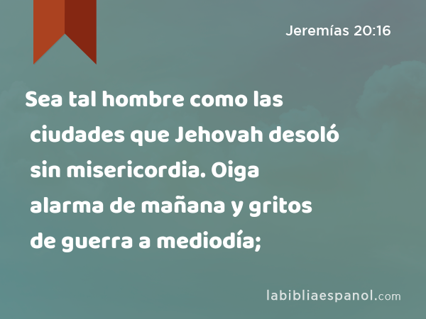 Sea tal hombre como las ciudades que Jehovah desoló sin misericordia. Oiga alarma de mañana y gritos de guerra a mediodía; - Jeremías 20:16