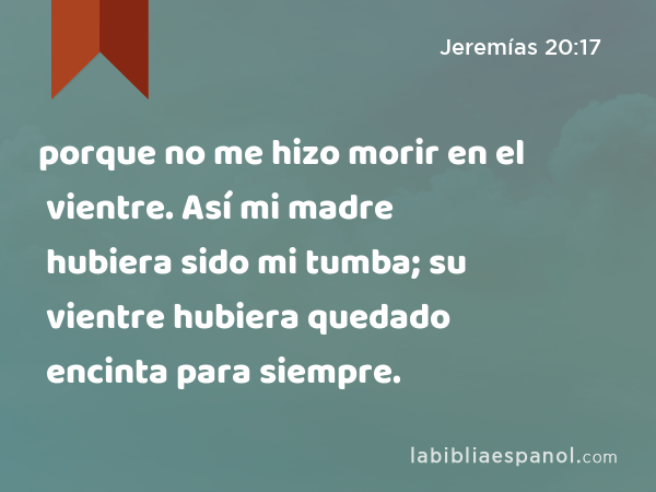 porque no me hizo morir en el vientre. Así mi madre hubiera sido mi tumba; su vientre hubiera quedado encinta para siempre. - Jeremías 20:17