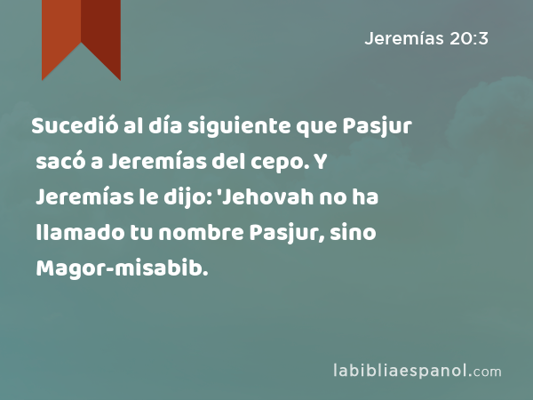 Sucedió al día siguiente que Pasjur sacó a Jeremías del cepo. Y Jeremías le dijo: 'Jehovah no ha llamado tu nombre Pasjur, sino Magor-misabib. - Jeremías 20:3