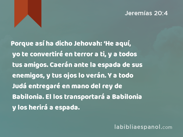 Porque así ha dicho Jehovah: ‘He aquí, yo te convertiré en terror a ti, y a todos tus amigos. Caerán ante la espada de sus enemigos, y tus ojos lo verán. Y a todo Judá entregaré en mano del rey de Babilonia. El los transportará a Babilonia y los herirá a espada. - Jeremías 20:4