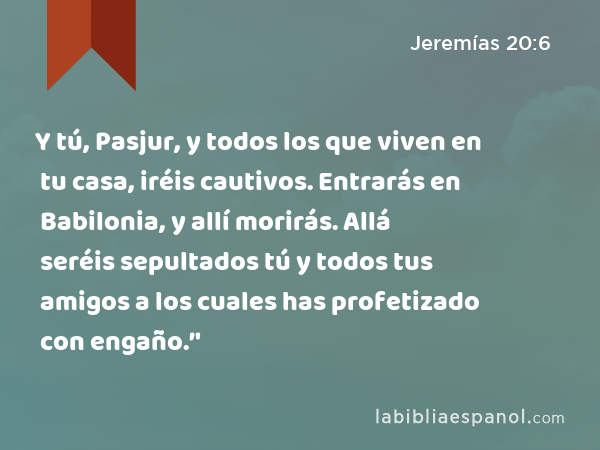 Y tú, Pasjur, y todos los que viven en tu casa, iréis cautivos. Entrarás en Babilonia, y allí morirás. Allá seréis sepultados tú y todos tus amigos a los cuales has profetizado con engaño.’' - Jeremías 20:6