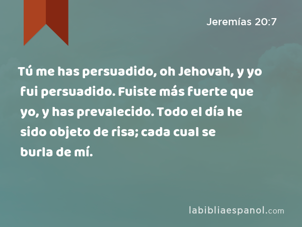 Tú me has persuadido, oh Jehovah, y yo fui persuadido. Fuiste más fuerte que yo, y has prevalecido. Todo el día he sido objeto de risa; cada cual se burla de mí. - Jeremías 20:7