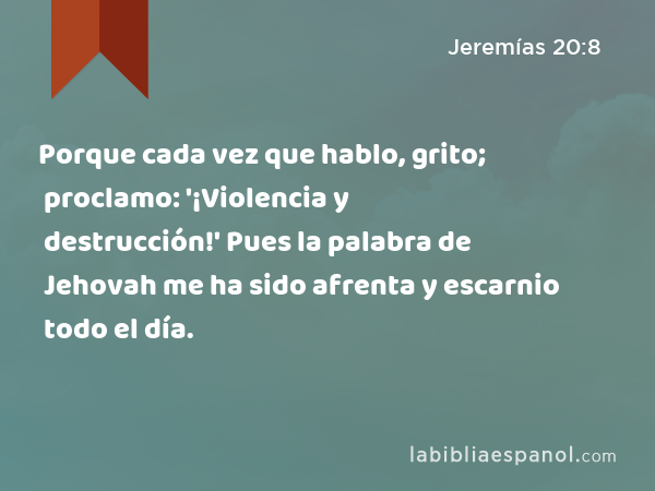 Porque cada vez que hablo, grito; proclamo: '¡Violencia y destrucción!' Pues la palabra de Jehovah me ha sido afrenta y escarnio todo el día. - Jeremías 20:8