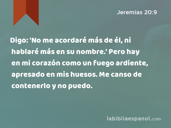 Digo: 'No me acordaré más de él, ni hablaré más en su nombre.' Pero hay en mi corazón como un fuego ardiente, apresado en mis huesos. Me canso de contenerlo y no puedo. - Jeremías 20:9