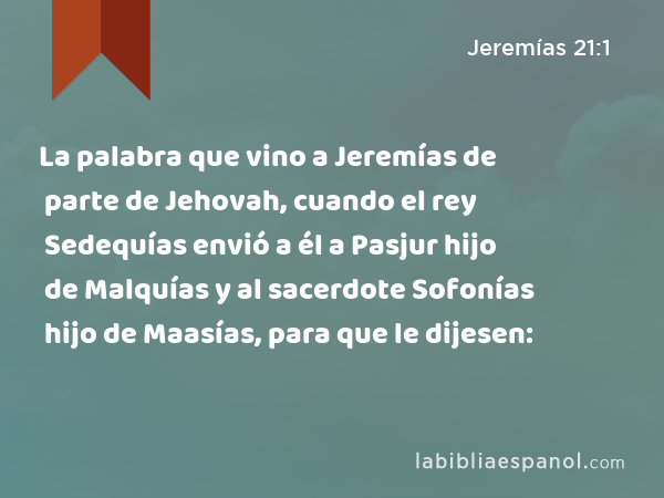 La palabra que vino a Jeremías de parte de Jehovah, cuando el rey Sedequías envió a él a Pasjur hijo de Malquías y al sacerdote Sofonías hijo de Maasías, para que le dijesen: - Jeremías 21:1