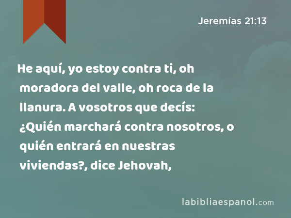 He aquí, yo estoy contra ti, oh moradora del valle, oh roca de la llanura. A vosotros que decís: ¿Quién marchará contra nosotros, o quién entrará en nuestras viviendas?, dice Jehovah, - Jeremías 21:13