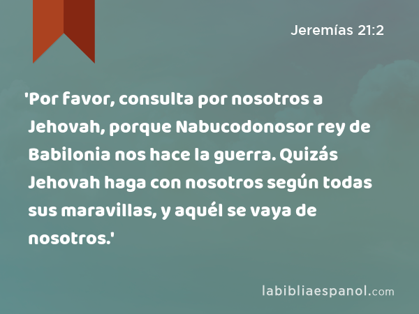 'Por favor, consulta por nosotros a Jehovah, porque Nabucodonosor rey de Babilonia nos hace la guerra. Quizás Jehovah haga con nosotros según todas sus maravillas, y aquél se vaya de nosotros.' - Jeremías 21:2