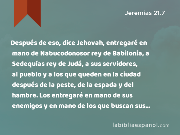 Después de eso, dice Jehovah, entregaré en mano de Nabucodonosor rey de Babilonia, a Sedequías rey de Judá, a sus servidores, al pueblo y a los que queden en la ciudad después de la peste, de la espada y del hambre. Los entregaré en mano de sus enemigos y en mano de los que buscan sus vidas. El los herirá a filo de espada. No les tendrá compasión, no tendrá lástima ni tendrá misericordia.’ - Jeremías 21:7