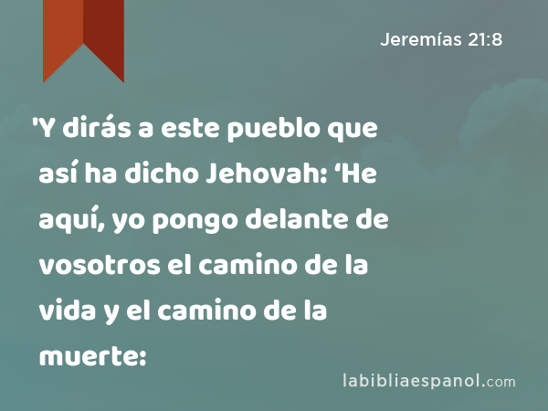 'Y dirás a este pueblo que así ha dicho Jehovah: ‘He aquí, yo pongo delante de vosotros el camino de la vida y el camino de la muerte: - Jeremías 21:8