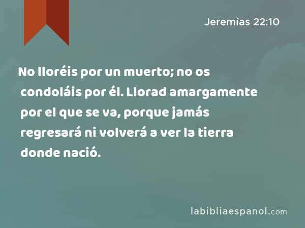 No lloréis por un muerto; no os condoláis por él. Llorad amargamente por el que se va, porque jamás regresará ni volverá a ver la tierra donde nació. - Jeremías 22:10