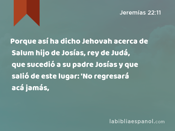 Porque así ha dicho Jehovah acerca de Salum hijo de Josías, rey de Judá, que sucedió a su padre Josías y que salió de este lugar: 'No regresará acá jamás, - Jeremías 22:11