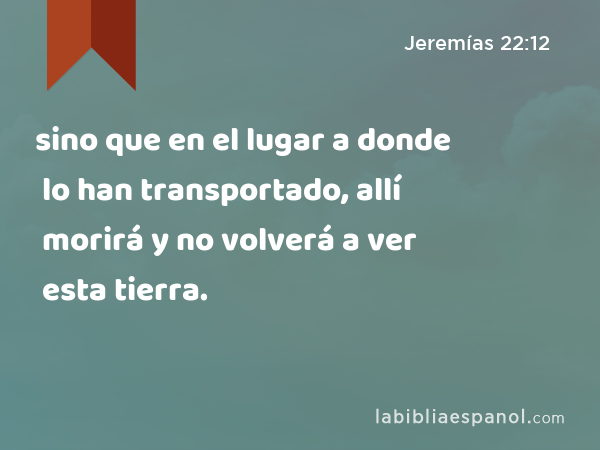 sino que en el lugar a donde lo han transportado, allí morirá y no volverá a ver esta tierra. - Jeremías 22:12