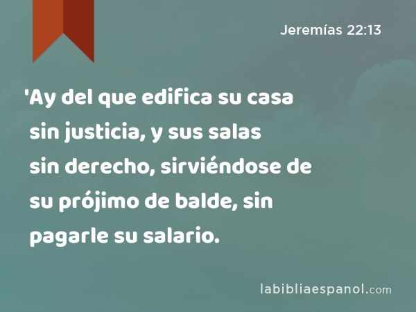 'Ay del que edifica su casa sin justicia, y sus salas sin derecho, sirviéndose de su prójimo de balde, sin pagarle su salario. - Jeremías 22:13