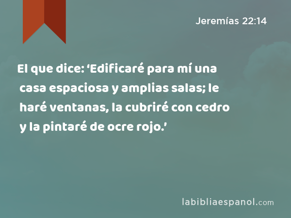 El que dice: ‘Edificaré para mí una casa espaciosa y amplias salas; le haré ventanas, la cubriré con cedro y la pintaré de ocre rojo.’ - Jeremías 22:14