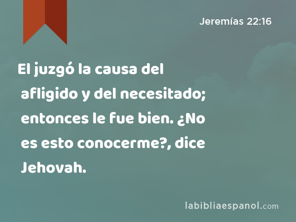 El juzgó la causa del afligido y del necesitado; entonces le fue bien. ¿No es esto conocerme?, dice Jehovah. - Jeremías 22:16