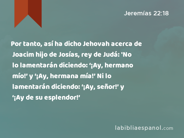 Por tanto, así ha dicho Jehovah acerca de Joacim hijo de Josías, rey de Judá: 'No lo lamentarán diciendo: ‘¡Ay, hermano mío!’ y ‘¡Ay, hermana mía!’ Ni lo lamentarán diciendo: ‘¡Ay, señor!’ y ‘¡Ay de su esplendor!’ - Jeremías 22:18
