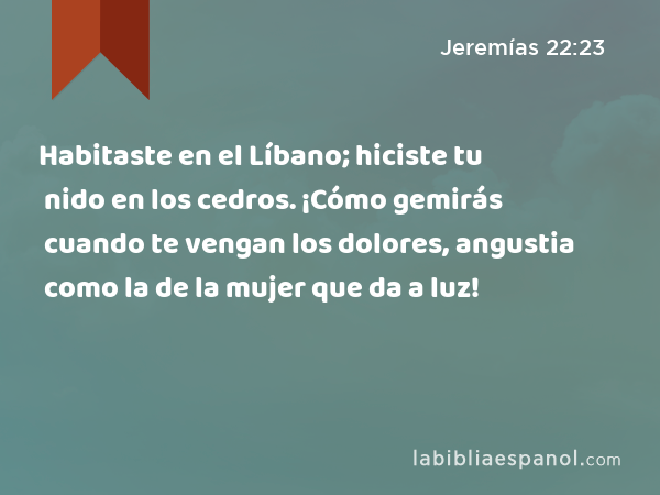 Habitaste en el Líbano; hiciste tu nido en los cedros. ¡Cómo gemirás cuando te vengan los dolores, angustia como la de la mujer que da a luz! - Jeremías 22:23