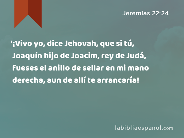 '¡Vivo yo, dice Jehovah, que si tú, Joaquín hijo de Joacim, rey de Judá, fueses el anillo de sellar en mi mano derecha, aun de allí te arrancaría! - Jeremías 22:24