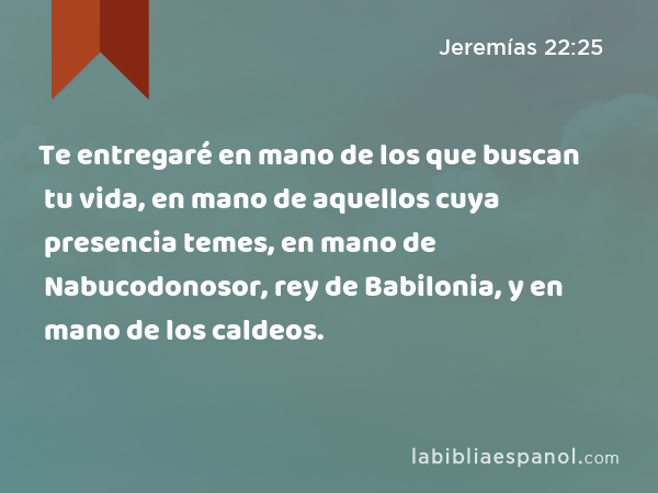 Te entregaré en mano de los que buscan tu vida, en mano de aquellos cuya presencia temes, en mano de Nabucodonosor, rey de Babilonia, y en mano de los caldeos. - Jeremías 22:25