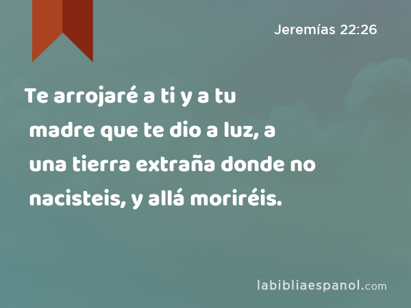 Te arrojaré a ti y a tu madre que te dio a luz, a una tierra extraña donde no nacisteis, y allá moriréis. - Jeremías 22:26