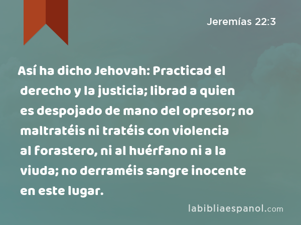 Así ha dicho Jehovah: Practicad el derecho y la justicia; librad a quien es despojado de mano del opresor; no maltratéis ni tratéis con violencia al forastero, ni al huérfano ni a la viuda; no derraméis sangre inocente en este lugar. - Jeremías 22:3