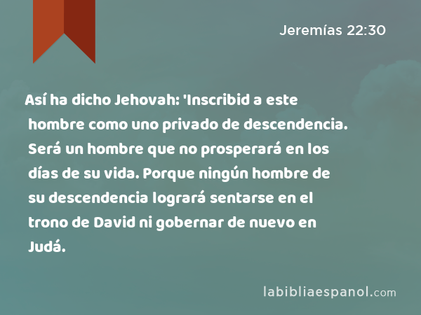 Así ha dicho Jehovah: 'Inscribid a este hombre como uno privado de descendencia. Será un hombre que no prosperará en los días de su vida. Porque ningún hombre de su descendencia logrará sentarse en el trono de David ni gobernar de nuevo en Judá. - Jeremías 22:30