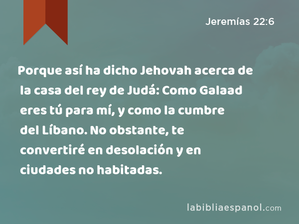 Porque así ha dicho Jehovah acerca de la casa del rey de Judá: Como Galaad eres tú para mí, y como la cumbre del Líbano. No obstante, te convertiré en desolación y en ciudades no habitadas. - Jeremías 22:6