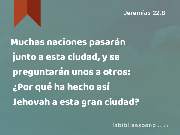 Muchas naciones pasarán junto a esta ciudad, y se preguntarán unos a otros: ¿Por qué ha hecho así Jehovah a esta gran ciudad? - Jeremías 22:8