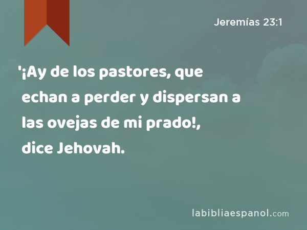'¡Ay de los pastores, que echan a perder y dispersan a las ovejas de mi prado!, dice Jehovah. - Jeremías 23:1