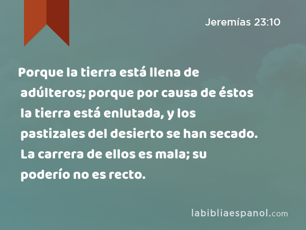 Porque la tierra está llena de adúlteros; porque por causa de éstos la tierra está enlutada, y los pastizales del desierto se han secado. La carrera de ellos es mala; su poderío no es recto. - Jeremías 23:10