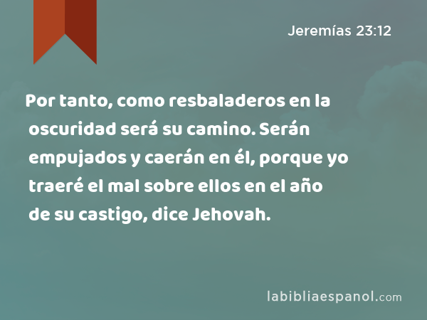 Por tanto, como resbaladeros en la oscuridad será su camino. Serán empujados y caerán en él, porque yo traeré el mal sobre ellos en el año de su castigo, dice Jehovah. - Jeremías 23:12