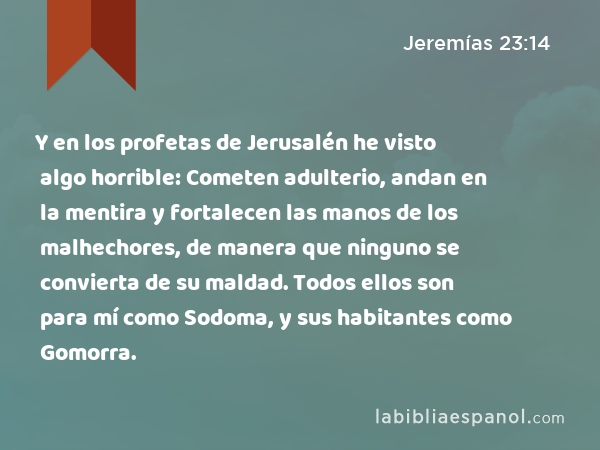 Y en los profetas de Jerusalén he visto algo horrible: Cometen adulterio, andan en la mentira y fortalecen las manos de los malhechores, de manera que ninguno se convierta de su maldad. Todos ellos son para mí como Sodoma, y sus habitantes como Gomorra. - Jeremías 23:14