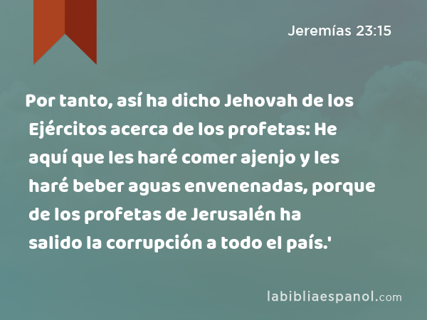 Por tanto, así ha dicho Jehovah de los Ejércitos acerca de los profetas: He aquí que les haré comer ajenjo y les haré beber aguas envenenadas, porque de los profetas de Jerusalén ha salido la corrupción a todo el país.' - Jeremías 23:15