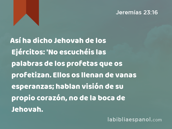 Así ha dicho Jehovah de los Ejércitos: 'No escuchéis las palabras de los profetas que os profetizan. Ellos os llenan de vanas esperanzas; hablan visión de su propio corazón, no de la boca de Jehovah. - Jeremías 23:16