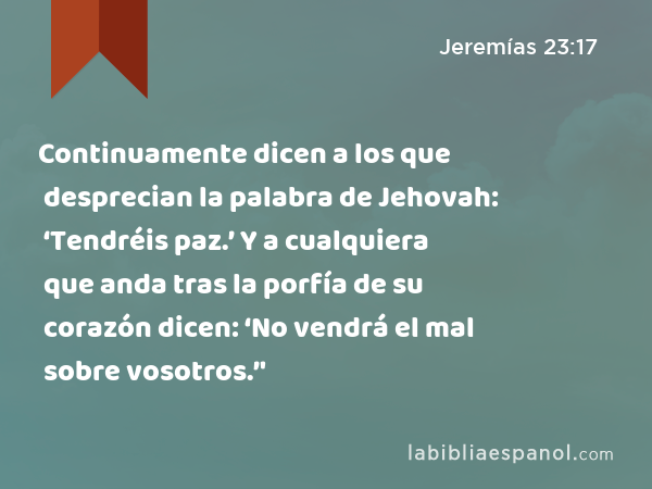 Continuamente dicen a los que desprecian la palabra de Jehovah: ‘Tendréis paz.’ Y a cualquiera que anda tras la porfía de su corazón dicen: ‘No vendrá el mal sobre vosotros.’' - Jeremías 23:17