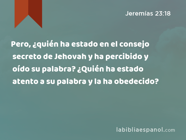 Pero, ¿quién ha estado en el consejo secreto de Jehovah y ha percibido y oído su palabra? ¿Quién ha estado atento a su palabra y la ha obedecido? - Jeremías 23:18