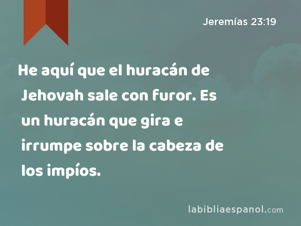 He aquí que el huracán de Jehovah sale con furor. Es un huracán que gira e irrumpe sobre la cabeza de los impíos. - Jeremías 23:19