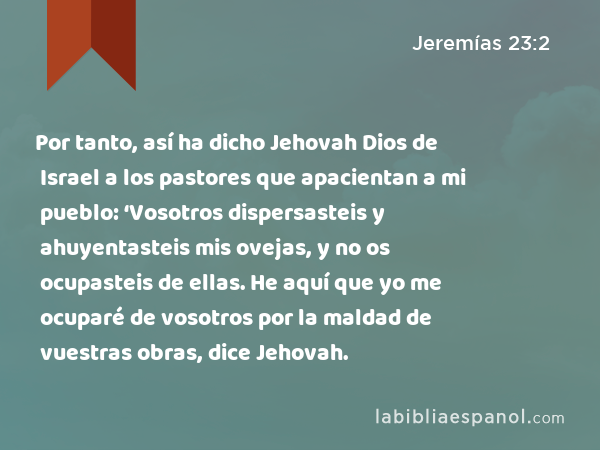 Por tanto, así ha dicho Jehovah Dios de Israel a los pastores que apacientan a mi pueblo: ‘Vosotros dispersasteis y ahuyentasteis mis ovejas, y no os ocupasteis de ellas. He aquí que yo me ocuparé de vosotros por la maldad de vuestras obras, dice Jehovah. - Jeremías 23:2