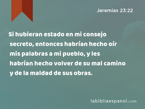 Si hubieran estado en mi consejo secreto, entonces habrían hecho oír mis palabras a mi pueblo, y les habrían hecho volver de su mal camino y de la maldad de sus obras. - Jeremías 23:22