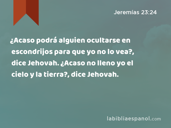 ¿Acaso podrá alguien ocultarse en escondrijos para que yo no lo vea?, dice Jehovah. ¿Acaso no lleno yo el cielo y la tierra?, dice Jehovah. - Jeremías 23:24