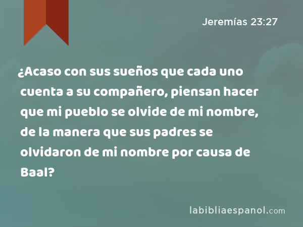 ¿Acaso con sus sueños que cada uno cuenta a su compañero, piensan hacer que mi pueblo se olvide de mi nombre, de la manera que sus padres se olvidaron de mi nombre por causa de Baal? - Jeremías 23:27