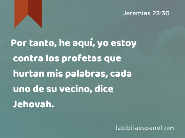 Por tanto, he aquí, yo estoy contra los profetas que hurtan mis palabras, cada uno de su vecino, dice Jehovah. - Jeremías 23:30