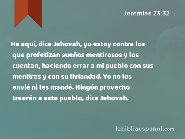 He aquí, dice Jehovah, yo estoy contra los que profetizan sueños mentirosos y los cuentan, haciendo errar a mi pueblo con sus mentiras y con su liviandad. Yo no los envié ni les mandé. Ningún provecho traerán a este pueblo, dice Jehovah. - Jeremías 23:32