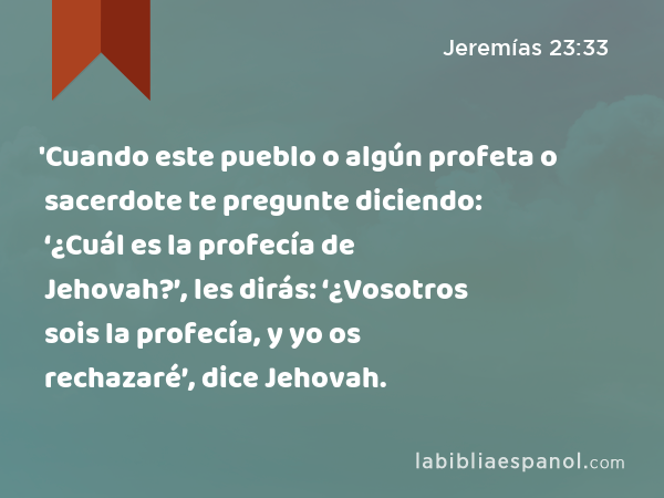 'Cuando este pueblo o algún profeta o sacerdote te pregunte diciendo: ‘¿Cuál es la profecía de Jehovah?’, les dirás: ‘¿Vosotros sois la profecía, y yo os rechazaré’, dice Jehovah. - Jeremías 23:33