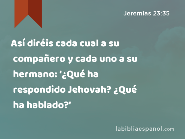 Así diréis cada cual a su compañero y cada uno a su hermano: ‘¿Qué ha respondido Jehovah? ¿Qué ha hablado?’ - Jeremías 23:35