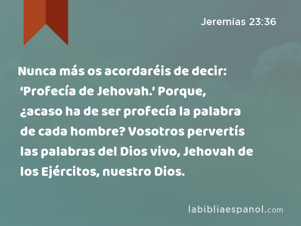 Nunca más os acordaréis de decir: ‘Profecía de Jehovah.’ Porque, ¿acaso ha de ser profecía la palabra de cada hombre? Vosotros pervertís las palabras del Dios vivo, Jehovah de los Ejércitos, nuestro Dios. - Jeremías 23:36