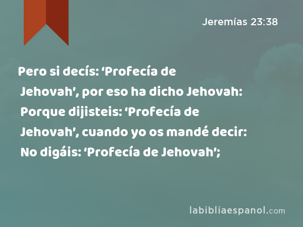 Pero si decís: ‘Profecía de Jehovah’, por eso ha dicho Jehovah: Porque dijisteis: ‘Profecía de Jehovah’, cuando yo os mandé decir: No digáis: ‘Profecía de Jehovah’; - Jeremías 23:38